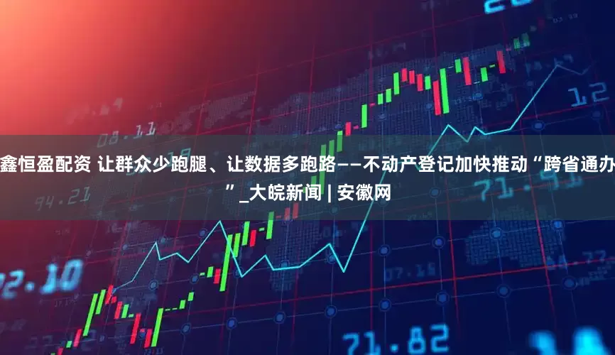 鑫恒盈配资 让群众少跑腿、让数据多跑路——不动产登记加快推动“跨省通办”_大皖新闻 | 安徽网
