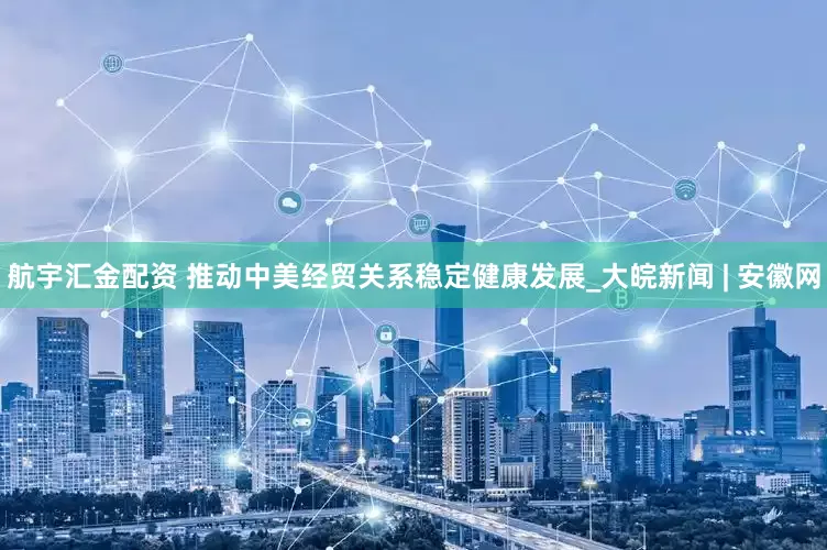 航宇汇金配资 推动中美经贸关系稳定健康发展_大皖新闻 | 安徽网