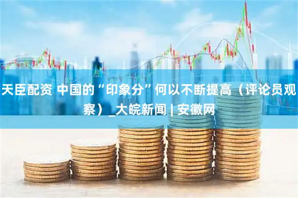 天臣配资 中国的“印象分”何以不断提高（评论员观察）_大皖新闻 | 安徽网