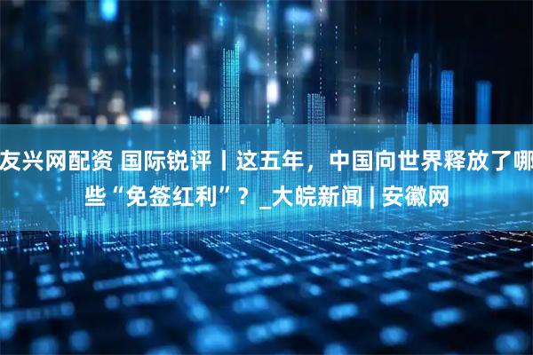 友兴网配资 国际锐评丨这五年，中国向世界释放了哪些“免签红利”？_大皖新闻 | 安徽网