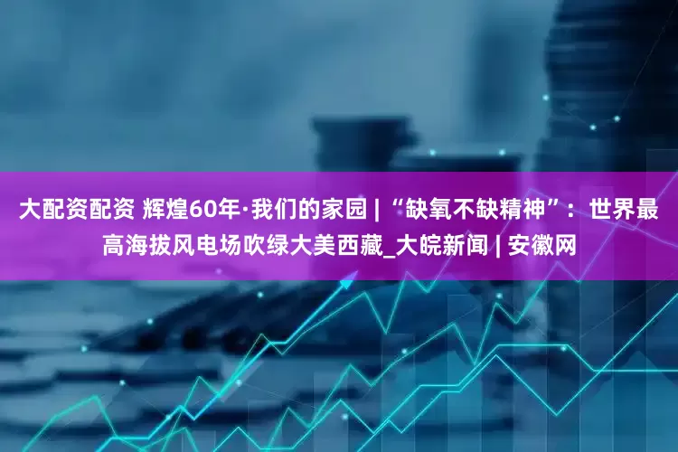 大配资配资 辉煌60年·我们的家园 | “缺氧不缺精神”：世界最高海拔风电场吹绿大美西藏_大皖新闻 | 安徽网