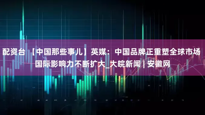 配资台 【中国那些事儿】英媒：中国品牌正重塑全球市场 国际影响力不断扩大_大皖新闻 | 安徽网
