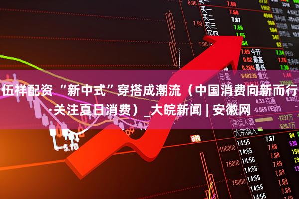 伍祥配资 “新中式”穿搭成潮流（中国消费向新而行·关注夏日消费）_大皖新闻 | 安徽网