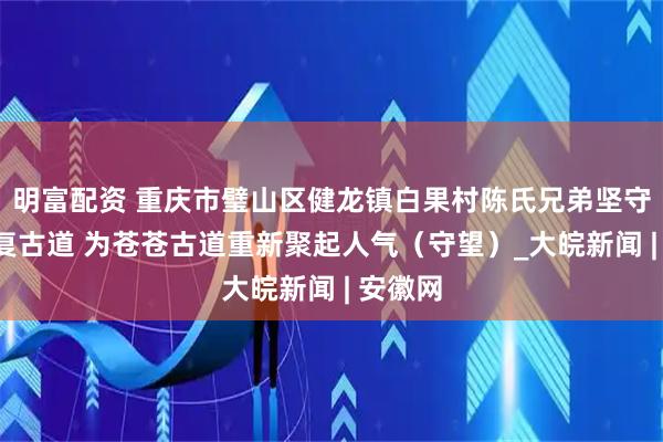 明富配资 重庆市璧山区健龙镇白果村陈氏兄弟坚守8年修复古道 为苍苍古道重新聚起人气（守望）_大皖新闻 | 安徽网