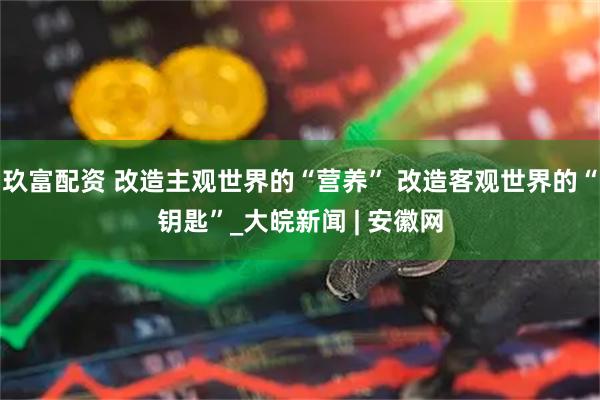 玖富配资 改造主观世界的“营养” 改造客观世界的“钥匙”_大皖新闻 | 安徽网