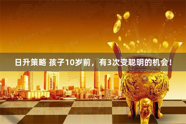 日升策略 孩子10岁前，有3次变聪明的机会！