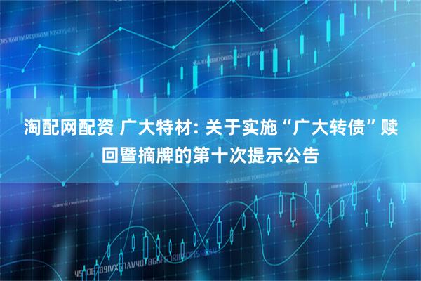 淘配网配资 广大特材: 关于实施“广大转债”赎回暨摘牌的第十次提示公告