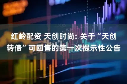 红岭配资 天创时尚: 关于“天创转债”可回售的第一次提示性公告