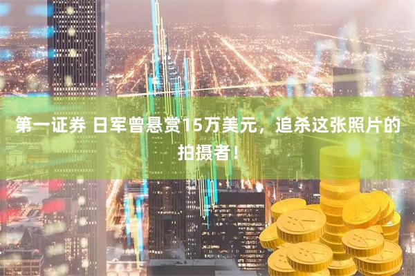 第一证券 日军曾悬赏15万美元，追杀这张照片的拍摄者！