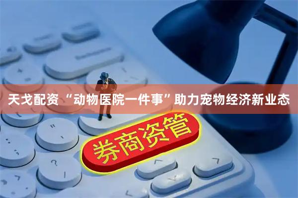 天戈配资 “动物医院一件事”助力宠物经济新业态