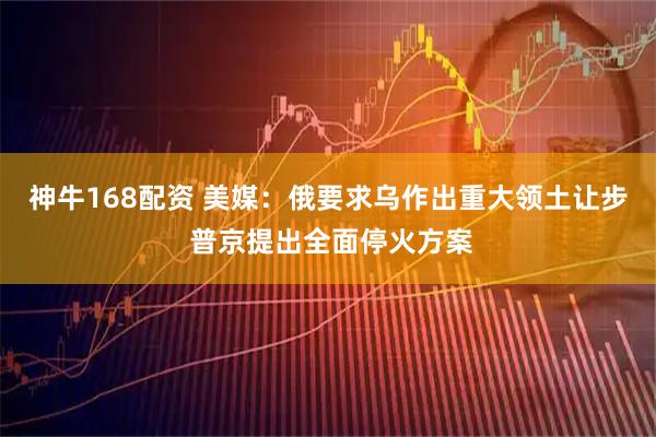 神牛168配资 美媒：俄要求乌作出重大领土让步 普京提出全面停火方案