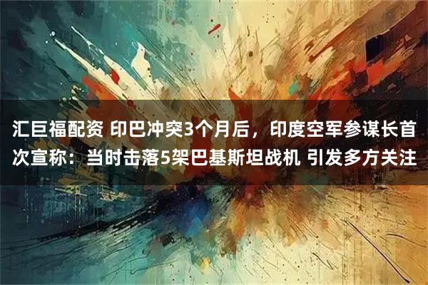 汇巨福配资 印巴冲突3个月后，印度空军参谋长首次宣称：当时击落5架巴基斯坦战机 引发多方关注