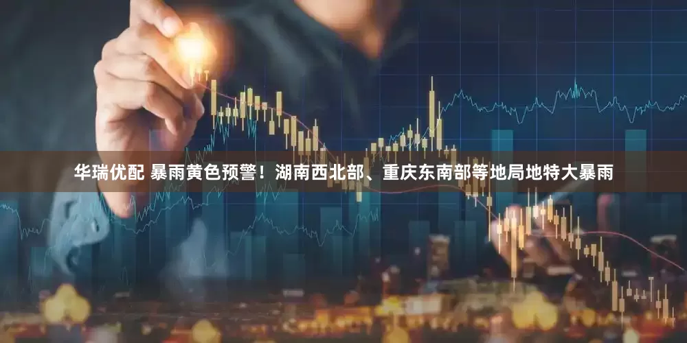 华瑞优配 暴雨黄色预警！湖南西北部、重庆东南部等地局地特大暴雨