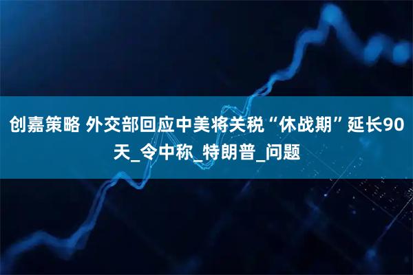 创嘉策略 外交部回应中美将关税“休战期”延长90天_令中称_特朗普_问题