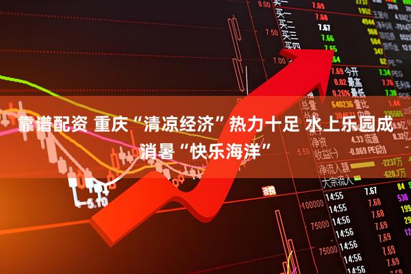 靠谱配资 重庆“清凉经济”热力十足 水上乐园成消暑“快乐海洋”