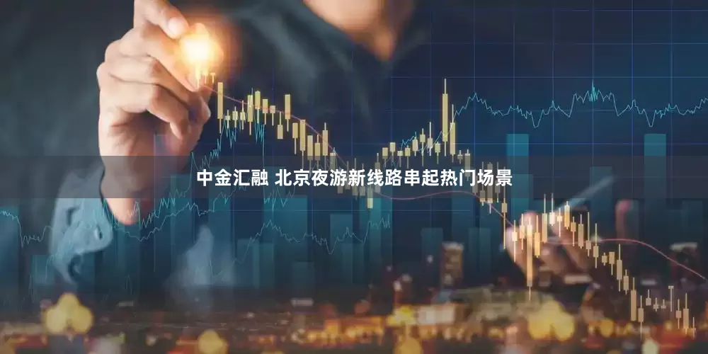中金汇融 北京夜游新线路串起热门场景