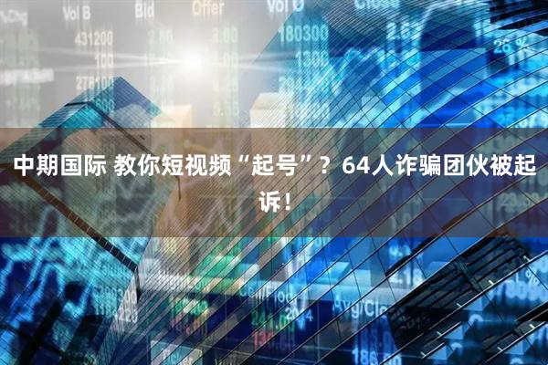 中期国际 教你短视频“起号”？64人诈骗团伙被起诉！