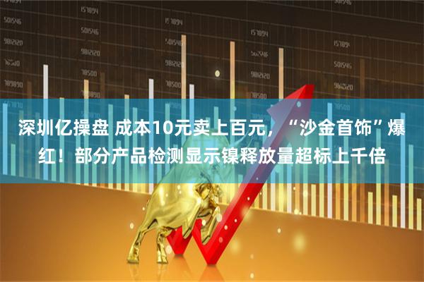 深圳亿操盘 成本10元卖上百元，“沙金首饰”爆红！部分产品检测显示镍释放量超标上千倍