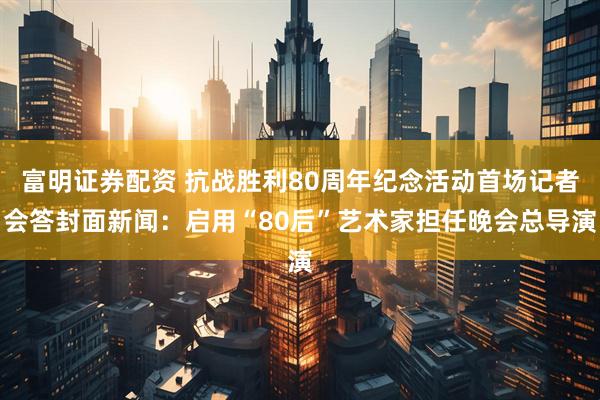 富明证券配资 抗战胜利80周年纪念活动首场记者会答封面新闻：启用“80后”艺术家担任晚会总导演