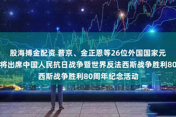 股海搏金配资 普京、金正恩等26位外国国家元首和政府首脑将出席中国人民抗日战争暨世界反法西斯战争胜利80周年纪念活动