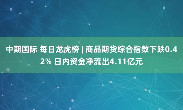 中期国际 每日龙虎榜 | 商品期货综合指数下跌0.42% 日内资金净流出4.11亿元