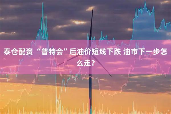 泰仓配资 “普特会”后油价短线下跌 油市下一步怎么走？
