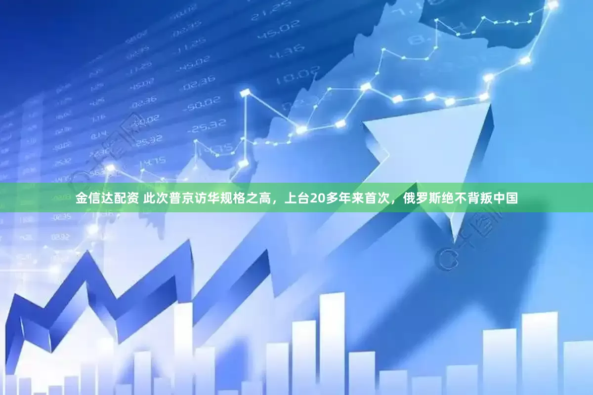 金信达配资 此次普京访华规格之高，上台20多年来首次，俄罗斯绝不背叛中国