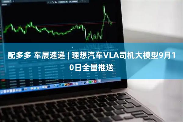 配多多 车展速递 | 理想汽车VLA司机大模型9月10日全量推送