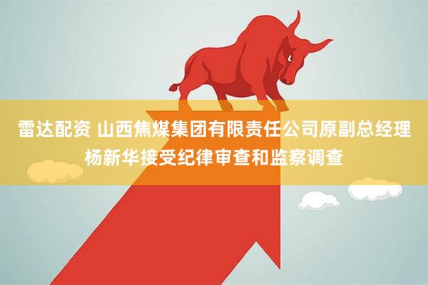 雷达配资 山西焦煤集团有限责任公司原副总经理杨新华接受纪律审查和监察调查