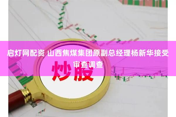 启灯网配资 山西焦煤集团原副总经理杨新华接受审查调查