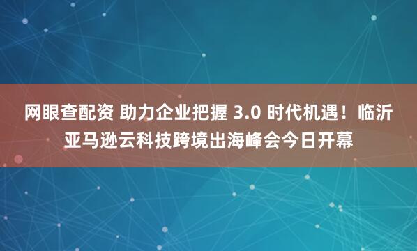 网眼查配资 助力企业把握 3.0 时代机遇！临沂亚马逊云科技跨境出海峰会今日开幕