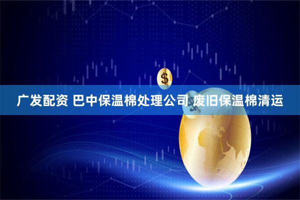 广发配资 巴中保温棉处理公司 废旧保温棉清运