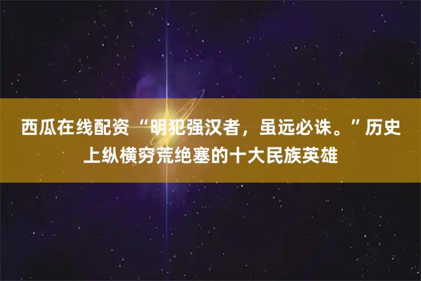 西瓜在线配资 “明犯强汉者，虽远必诛。”历史上纵横穷荒绝塞的十大民族英雄