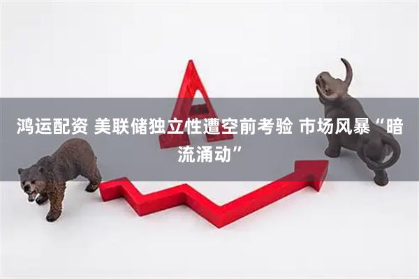 鸿运配资 美联储独立性遭空前考验 市场风暴“暗流涌动”