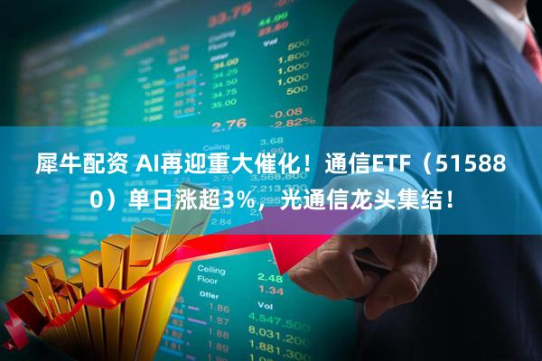 犀牛配资 AI再迎重大催化！通信ETF（515880）单日涨超3%，光通信龙头集结！