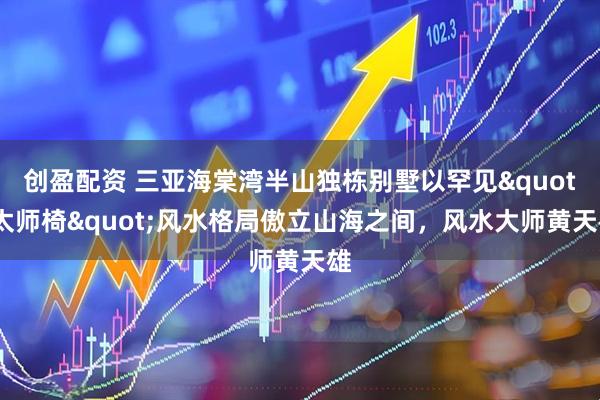 创盈配资 三亚海棠湾半山独栋别墅以罕见"太师椅"风水格局傲立山海之间,风水大师黄天雄